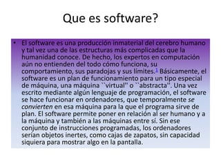Que es software?El software es una producción inmaterial del cerebro humano y tal vez una de las estructuras más complicadas que la humanidad conoce. De hecho, los expertos en computación aún no entienden del todo cómo funciona, su comportamiento, sus paradojas y sus límites.1 Básicamente, el software es un plan de funcionamiento para un tipo especial de máquina, una máquina ``virtual'' o ``abstracta''. Una vez escrito mediante algún lenguaje de programación, el software se hace funcionar en ordenadores, que temporalmente se convierten en esa máquina para la que el programa sirve de plan. El software permite poner en relación al ser humano y a la máquina y también a las máquinas entre sí. Sin ese conjunto de instrucciones programadas, los ordenadores serían objetos inertes, como cajas de zapatos, sin capacidad siquiera para mostrar algo en la pantalla. 
