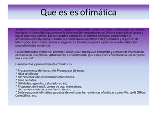 Que es es ofimáticaSe llama ofimática al equipamiento hardware y software usado para crear, coleccionar, almacenar, manipular y transmitir digitalmente la información necesaria en una oficina para realizar tareas y lograr objetivos básicos. Las actividades básicas de un sistema ofimático comprenden el almacenamiento de datos en bruto, la transferencia electrónica de los mismos y la gestión de información electrónica relativa al negocio. La ofimática ayuda a optimizar o automatizar los procedimientos existentes. Las herramientas ofimáticas permiten idear, crear, manipular, transmitir y almacenar información necesaria en una oficina. Actualmente es fundamental que estas estén conectadas a una red local y/o a internet. Herramientas y procedimientos ofimáticos * Procesamiento de textos: Ver Procesador de texto. * Hoja de cálculo * Herramientas de presentación multimedia. * Base de datos. * Utilidades: agendas, calculadoras, etc. * Programas de e-mail, correo de voz, mensajeros. * Herramientas de reconocimiento de voz. * Suite o paquete ofimático: paquete de múltiples herramientas ofimáticas como Microsoft Office, OpenOffice, etc. 