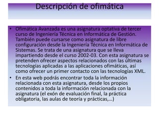 Descripción de ofimática Ofimática Avanzada es una asignatura optativa de tercer curso de Ingeniería Técnica en Informática de Gestión. También puede cursarse como asignatura de libre configuración desde la Ingeniería Técnica en Informática de Sistemas. Se trata de una asignatura que se lleva impartiendo desde el curso 2002-03. Con esta asignatura se pretenden ofrecer aspectos relacionados con las últimas tecnologías aplicadas a las aplicaciones ofimáticas, así como ofrecer un primer contacto con las tecnologías XML.En esta web podrás encontrar toda la información relacionada con esta asignatura, desde los propios contenidos a toda la información relacionada con la asignatura (el exón de evaluación final, la práctica obligatoria, las aulas de teoría y prácticas,…)