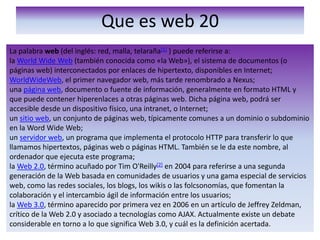 Que es web 20La palabra web (del inglés: red, malla, telaraña[1] ) puede referirse a:la World Wide Web (también conocida como «la Web»), el sistema de documentos (o páginas web) interconectados por enlaces de hipertexto, disponibles en Internet;WorldWideWeb, el primer navegador web, más tarde renombrado a Nexus;una página web, documento o fuente de información, generalmente en formato HTML y que puede contener hiperenlaces a otras páginas web. Dicha página web, podrá ser accesible desde un dispositivo físico, una intranet, o Internet;un sitio web, un conjunto de páginas web, típicamente comunes a un dominio o subdominio en la Word Wide Web;un servidor web, un programa que implementa el protocolo HTTP para transferir lo que llamamos hipertextos, páginas web o páginas HTML. También se le da este nombre, al ordenador que ejecuta este programa;la Web 2.0, término acuñado por Tim O'Reilly[2] en 2004 para referirse a una segunda generación de la Web basada en comunidades de usuarios y una gama especial de servicios web, como las redes sociales, los blogs, los wikis o las folcsonomías, que fomentan la colaboración y el intercambio ágil de información entre los usuarios;la Web 3.0, término aparecido por primera vez en 2006 en un artículo de Jeffrey Zeldman, crítico de la Web 2.0 y asociado a tecnologías como AJAX. Actualmente existe un debate considerable en torno a lo que significa Web 3.0, y cuál es la definición acertada.