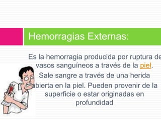 Hemorragias Externas:

Es la hemorragia producida por ruptura de
vasos sanguíneos a través de la piel.
Sale sangre a través de una herida
abierta en la piel. Pueden provenir de la
superficie o estar originadas en
profundidad

 