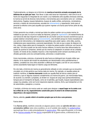 Tradicionalmente, se designa con el término de marina al servicio armado encargado de la
defensa de un país por mar. Para llevar a cabo está tarea tan importante y vital como lo es el
hecho de resguardar la integridad de una nación y sus habitantes ante aquellas amenazas externas,
la marina se servirá de diversos instrumentos y herramientas para concretarla como ser: corbetas,
destructores, fragatas, buques balizadores, buques de asalto anfibio, portaviones, remolcadores,
servicios y medios de comunicaciones, escuelas de entrenamiento y capacitación, tanto para el
personal ya efectivo como para aquellos que quieren ingresar a la fuerza para formar parte de ella,
entre otros
Si bien parecería muy simple y normal que todos los países cuenten con su propia marina, la
realidad es que esto no ocurre en todas las Naciones, porque la organización y el mantenimiento de
una fuerza de este tipo requerirá no solamente de una fuerte suma de recursos económicos que se
puedan destinar únicamente para su funcionamiento, sino también porque la misma necesitará de
una serie de instrumentos y de instalaciones específicas para poder operar, entre ellas, puertos,
instalaciones para reparaciones y personal especializado. Por esto es que a pesar de disponer de
ríos, costas y lagos aptos para la navegación, no todos los países pueden conformar una fuerza de
este tipo. Tal como sucede con las otras fuerzas militares, la marina tiene bien diferenciados los
grados de quienes la componen, siendo que los mismos se adaptarán al carácter de las unidades
navales. El mando de las unidades mayores o más importantes serán siempre asumidos por los
oficiales generales como los contraalmirantes, almirantes o vicealmirantes.
Como mencionaba, entonces, el personal de esta fuerza se distinguirá por el grado militar que
ostente. En la mayoría del mundo los estudiantes son denominados como guardiamarinas o
cadetes, cumplidos los cinco años ascienden a alféreces de Fragata y así irán en una creciente
carrera ascendente hasta lograr el máximo cargo de Almirante.
Por otro lado, el término de marina es generalmente utilizado en otro concepto que se encuentra
vinculado con el más genérico que hemos dado de marina. Por ejemplo, en aquellos países de
tradición marítima, la marina mercante resulta ser aquella flota de barcos usados para el
comercio y que en algunas ocasiones complementa a la marina de guerra. Las mencionadas flotas,
de acuerdo a su tamaño y propósito, se dividen en: buques de carga seca (portacontenedores),
tanques para el transporte de líquido, como ser el petróleo, gas licuado, buques especializados para
cargas muy pesadas, como ser la de maquinaria especial, costeros, ferris, que transportan un mix
de automóviles y pasajeros y cruceros.
Y también, el término de marina suele ser usado para designar a aquel lugar en la costa o en
las orillas de un río, especialmente construido para el amarre de embarcaciones
deportivas o de esparcimiento.
Marina, además, puede referir al nombre propio que se le da a una persona.
Fuerza aérea

Una fuerza aérea, también conocida en algunos países como un ejército del aire o una
aeronáutica militar entre otros nombres, es en el sentido más amplio, la unidad militar
nacional que lleva a cabo principalmente la guerra aérea. Más específicamente, es la rama
de las fuerzas armadas de una nación responsable de la guerra aérea, a diferencia de un

 