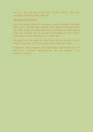 útil para, o bien poner todo lo que te pasa en cada momento, o bien hacer
información referente a tu blog, página, etc.
MENSAJERÍA INSTANTÁNEA
Otra de las grandes formas de comunicarse es por la mensajería instantánea.
Todos hemos usado Messenger, o Ebuddy, incluso Skype. Este método es de los
más usados en todo el mundo. Nos permite comunicarnos con quien sea, esté
donde esté, en tiempo real. Por eso está tan demandando. En este la falta de
organización se puede compensar con un "¿Quién eres?".
Messenger. De los más usados del mundo. Desarrollado por Microsoft sólo para
Hotmail, aunque por medio de unos pasos puedes poner otras cuentas.
Skype/ooVoo. Estos programas están desarrollados esencialmente para una
comunicación instantánea audio/audiovisual. Son muy prácticos y muy
cómodos a mi parecer
 