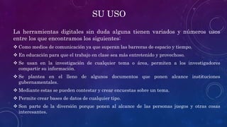SU USO
La herramientas digitales sin duda alguna tienen variados y números usos
entre los que encontramos los siguientes:
 Como medios de comunicación ya que superan las barreras de espacio y tiempo.
 En educación para que el trabajo en clase sea más entretenido y provechoso.
 Se usan en la investigación de cualquier tema o área, permiten a los investigadores
compartir su información.
 Se plantea en el lleno de algunos documentos que ponen alcance instituciones
gubernamentales.
 Mediante estas se pueden contestar y crear encuestas sobre un tema.
 Permite crear bases de datos de cualquier tipo.
 Son parte de la diversión porque ponen al alcance de las personas juegos y otras cosas
interesantes.
 