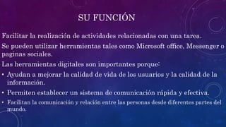 SU FUNCIÓN
Facilitar la realización de actividades relacionadas con una tarea.
Se pueden utilizar herramientas tales como Microsoft office, Messenger o
paginas sociales.
Las herramientas digitales son importantes porque:
• Ayudan a mejorar la calidad de vida de los usuarios y la calidad de la
información.
• Permiten establecer un sistema de comunicación rápida y efectiva.
• Facilitan la comunicación y relación entre las personas desde diferentes partes del
mundo.
 