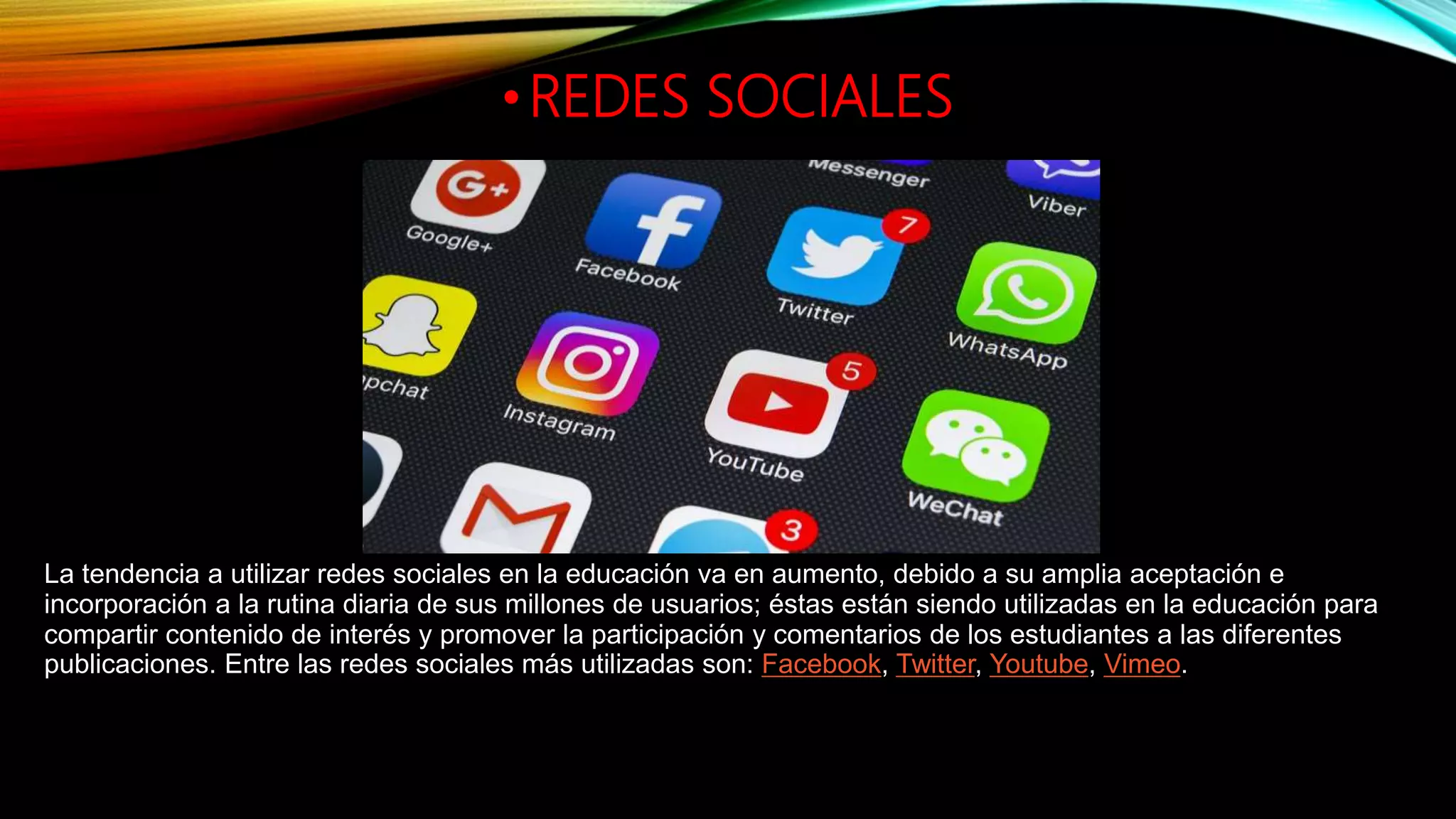 •REDES SOCIALES
La tendencia a utilizar redes sociales en la educación va en aumento, debido a su amplia aceptación e
incorporación a la rutina diaria de sus millones de usuarios; éstas están siendo utilizadas en la educación para
compartir contenido de interés y promover la participación y comentarios de los estudiantes a las diferentes
publicaciones. Entre las redes sociales más utilizadas son: Facebook, Twitter, Youtube, Vimeo.
 