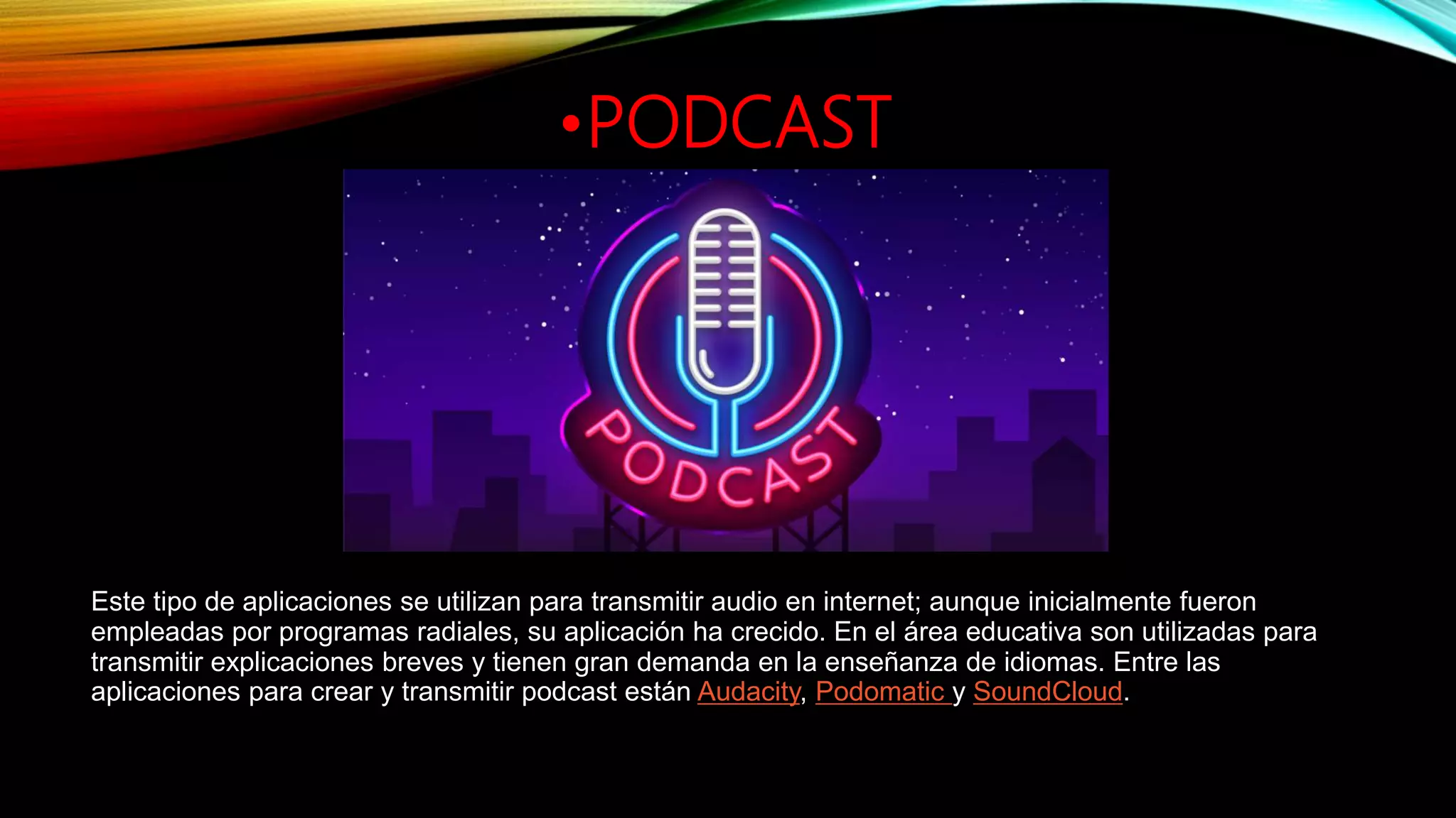 •PODCAST
Este tipo de aplicaciones se utilizan para transmitir audio en internet; aunque inicialmente fueron
empleadas por programas radiales, su aplicación ha crecido. En el área educativa son utilizadas para
transmitir explicaciones breves y tienen gran demanda en la enseñanza de idiomas. Entre las
aplicaciones para crear y transmitir podcast están Audacity, Podomatic y SoundCloud.
 