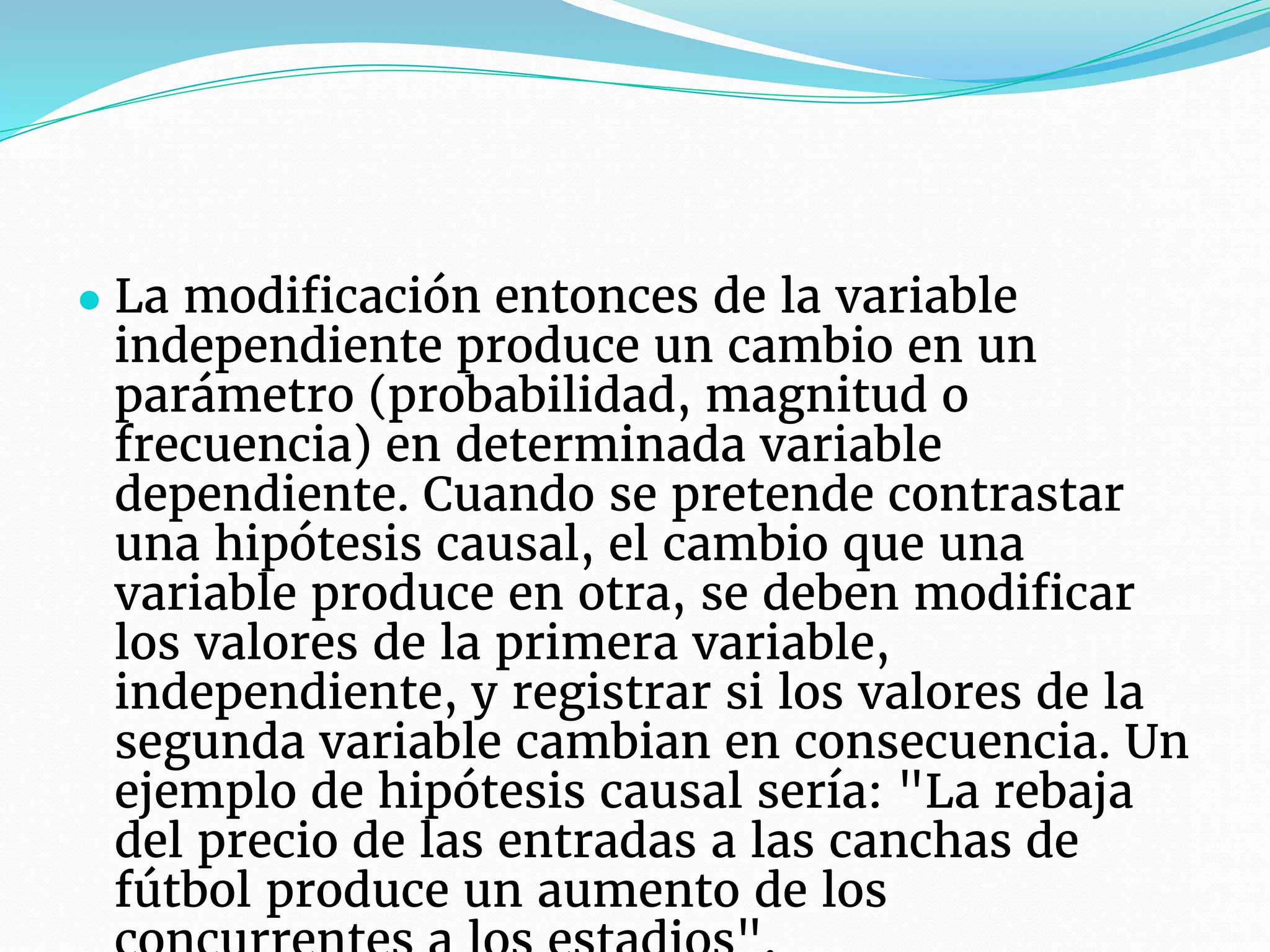 ● La modificación entonces de la variable
independiente produce un cambio en un
parámetro (probabilidad, magnitud o
frecuencia) en determinada variable
dependiente. Cuando se pretende contrastar
una hipótesis causal, el cambio que una
variable produce en otra, se deben modificar
los valores de la primera variable,
independiente, y registrar si los valores de la
segunda variable cambian en consecuencia. Un
ejemplo de hipótesis causal sería: "La rebaja
del precio de las entradas a las canchas de
fútbol produce un aumento de los
 