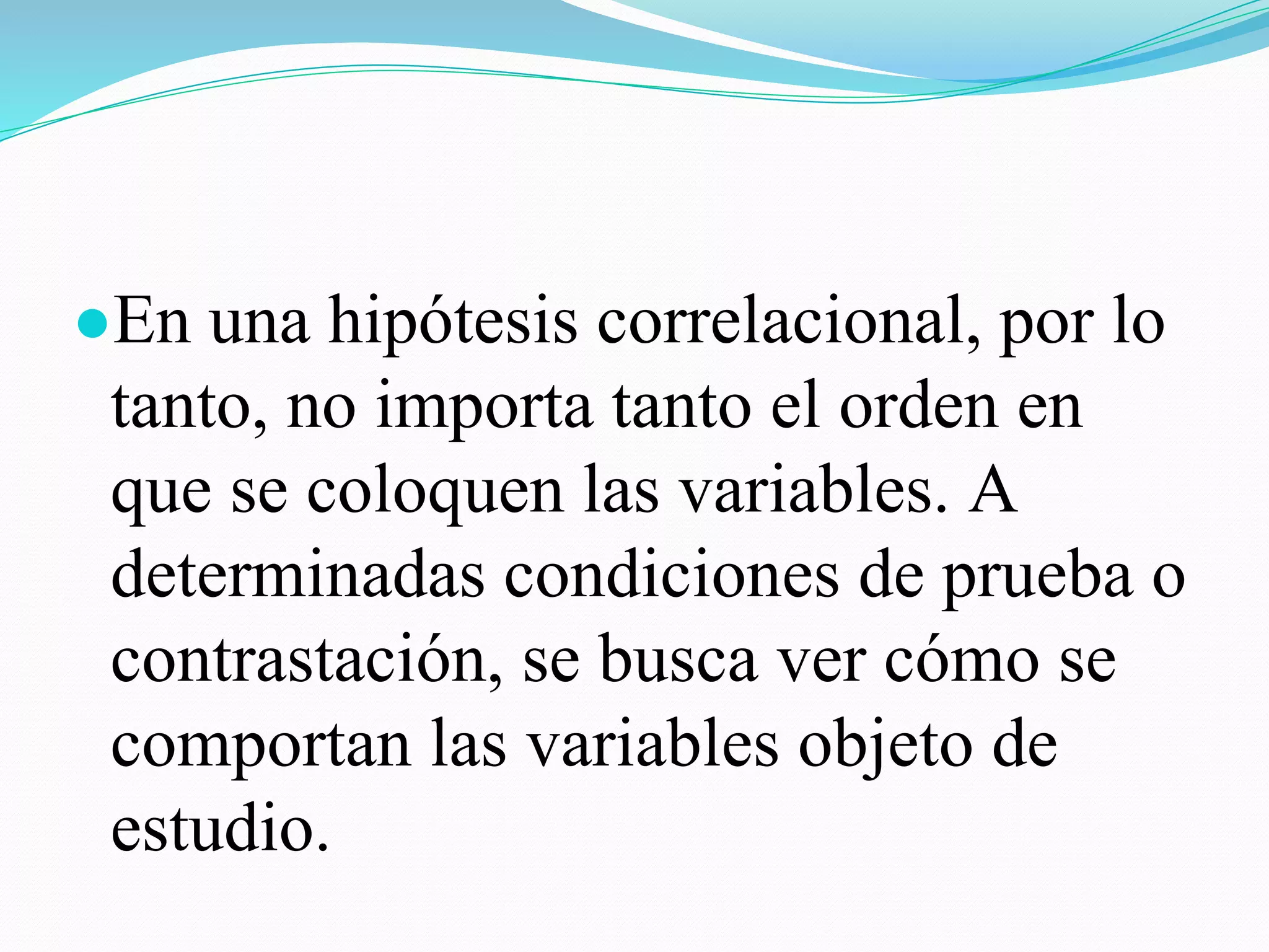 ●En una hipótesis correlacional, por lo
tanto, no importa tanto el orden en
que se coloquen las variables. A
determinadas condiciones de prueba o
contrastación, se busca ver cómo se
comportan las variables objeto de
estudio.
 