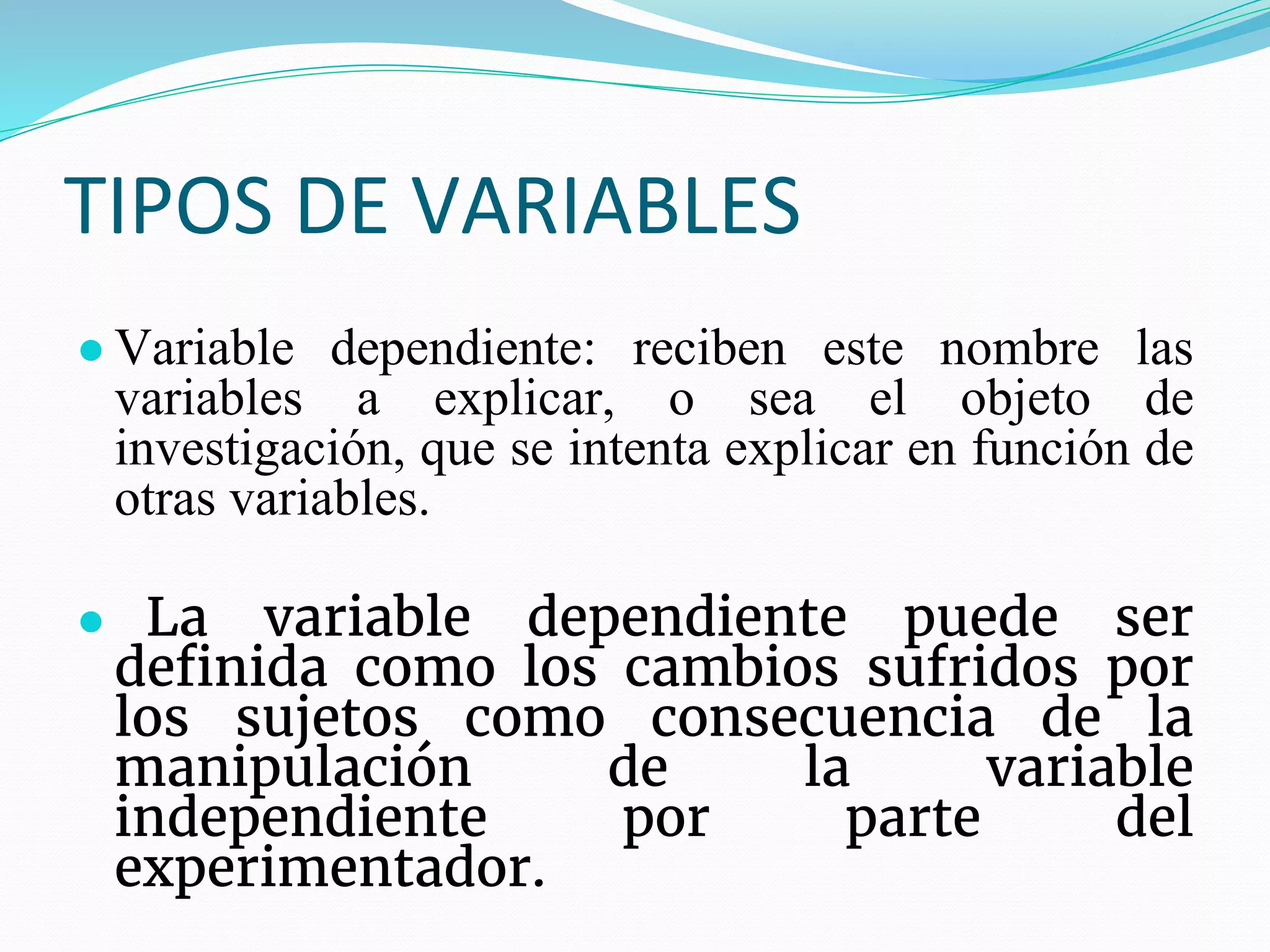 TIPOS DE VARIABLES
● Variable dependiente: reciben este nombre las
variables a explicar, o sea el objeto de
investigación, que se intenta explicar en función de
otras variables.
● La variable dependiente puede ser
definida como los cambios sufridos por
los sujetos como consecuencia de la
manipulación de la variable
independiente por parte del
experimentador.
 