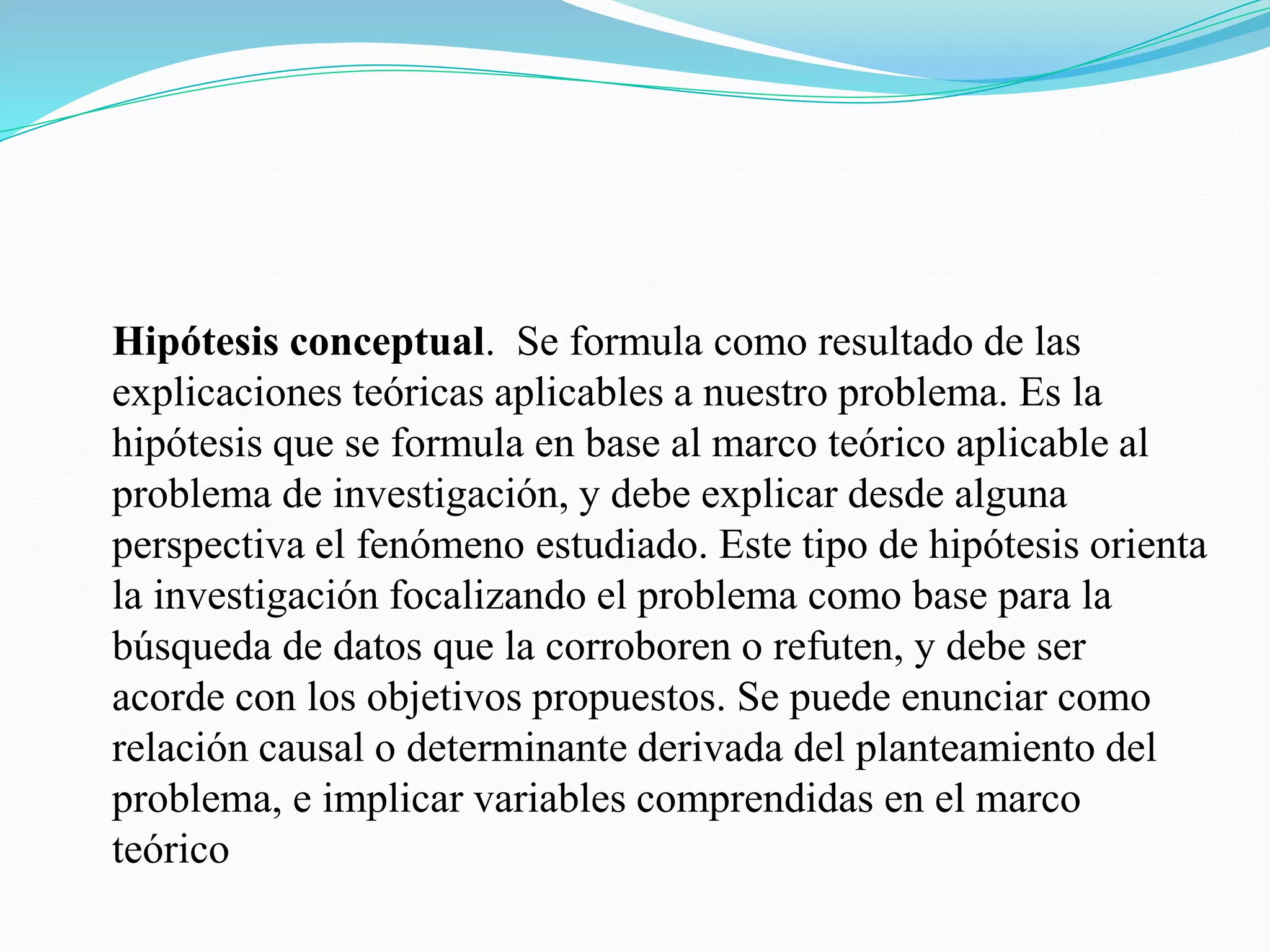 Hipótesis conceptual. Se formula como resultado de las
explicaciones teóricas aplicables a nuestro problema. Es la
hipótesis que se formula en base al marco teórico aplicable al
problema de investigación, y debe explicar desde alguna
perspectiva el fenómeno estudiado. Este tipo de hipótesis orienta
la investigación focalizando el problema como base para la
búsqueda de datos que la corroboren o refuten, y debe ser
acorde con los objetivos propuestos. Se puede enunciar como
relación causal o determinante derivada del planteamiento del
problema, e implicar variables comprendidas en el marco
teórico
 