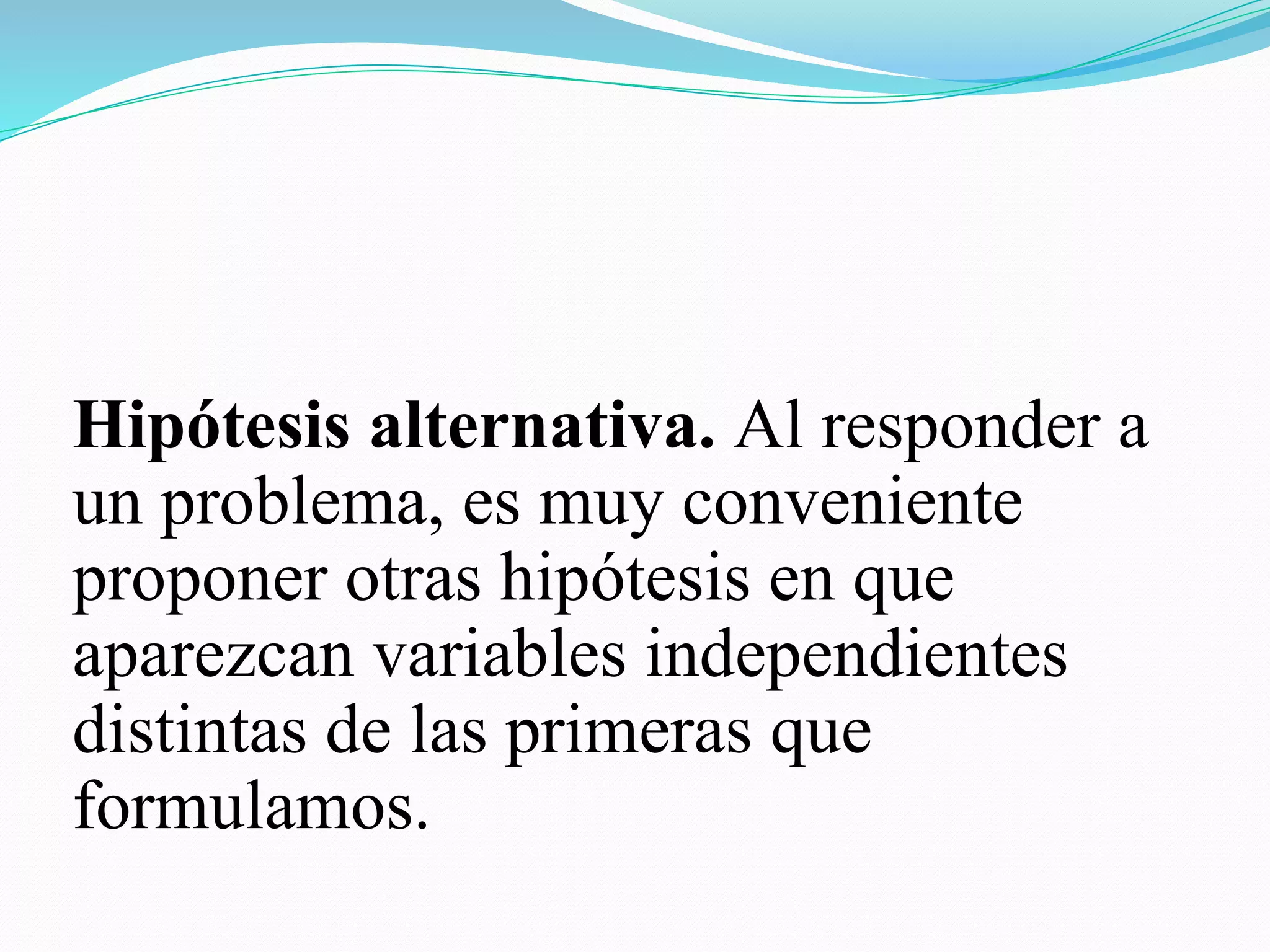 Hipótesis alternativa. Al responder a
un problema, es muy conveniente
proponer otras hipótesis en que
aparezcan variables independientes
distintas de las primeras que
formulamos.
 