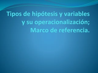 Tipos de hipótesis y variables
y su operacionalización;
Marco de referencia.
 