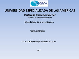 UNIVERSIDAD ESPECIALIZADA DE LAS AMÉRICAS
Postgrado Docencia Superior
(Grupo # 25 / Modalidad virtual)
Metodología de la Investigación
TEMA: HIPÓTESIS
FACILITADOR: ENRIQUE RASCÓN PALACIO
2015
 