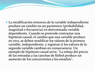  La modificación entonces de la variable independiente
 produce un cambio en un parámetro (probabilidad,
 magnitud o frecuencia) en determinada variable
 dependiente. Cuando se pretende contrastar una
 hipótesis causal, el cambio que una variable produce
 en otra, se deben modificar los valores de la primera
 variable, independiente, y registrar si los valores de la
 segunda variable cambian en consecuencia. Un
 ejemplo de hipótesis causal sería: "La rebaja del precio
 de las entradas a las canchas de fútbol produce un
 aumento de los concurrentes a los estadios".
 