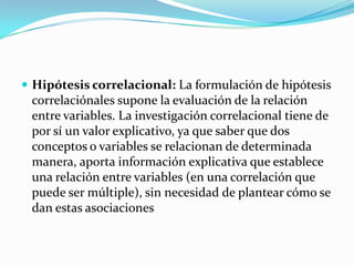  Hipótesis correlacional: La formulación de hipótesis
 correlaciónales supone la evaluación de la relación
 entre variables. La investigación correlacional tiene de
 por sí un valor explicativo, ya que saber que dos
 conceptos o variables se relacionan de determinada
 manera, aporta información explicativa que establece
 una relación entre variables (en una correlación que
 puede ser múltiple), sin necesidad de plantear cómo se
 dan estas asociaciones
 