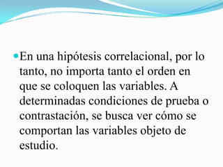 En una hipótesis correlacional, por lo
 tanto, no importa tanto el orden en
 que se coloquen las variables. A
 determinadas condiciones de prueba o
 contrastación, se busca ver cómo se
 comportan las variables objeto de
 estudio.
 