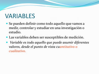 VARIABLES
 Se pueden definir como todo aquello que vamos a
  medir, controlar y estudiar en una investigación o
  estudio.
 Las variables deben ser susceptibles de medición.
 Variable es todo aquello que puede asumir diferentes
  valores, desde el punto de vista cuantitativo o
  cualitativo.
 