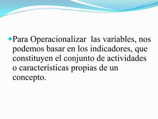 Para Operacionalizar las variables, nos
 podemos basar en los indicadores, que
 constituyen el conjunto de actividades
 o características propias de un
 concepto.
 