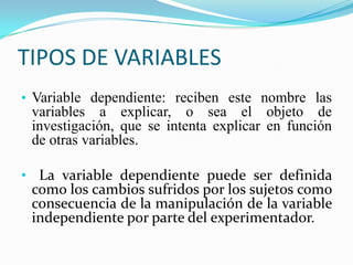 TIPOS DE VARIABLES
• Variable dependiente: reciben este nombre las
  variables a explicar, o sea el objeto de
  investigación, que se intenta explicar en función
  de otras variables.

• La variable dependiente puede ser definida
 como los cambios sufridos por los sujetos como
 consecuencia de la manipulación de la variable
 independiente por parte del experimentador.
 