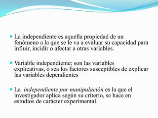  La independiente es aquella propiedad de un
  fenómeno a la que se le va a evaluar su capacidad para
  influir, incidir o afectar a otras variables.

 Variable independiente: son las variables
  explicativas, o sea los factores susceptibles de explicar
  las variables dependientes

 La independiente por manipulación es la que el
  investigador aplica según su criterio, se hace en
  estudios de carácter experimental.
 