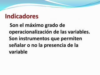 Indicadores
 Son el máximo grado de
 operacionalización de las variables.
 Son instrumentos que permiten
 señalar o no la presencia de la
 variable
 