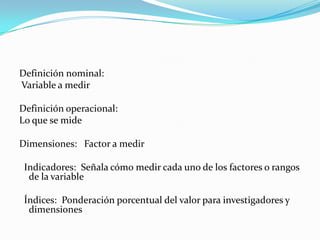 Definición nominal:
Variable a medir

Definición operacional:
Lo que se mide

Dimensiones: Factor a medir

 Indicadores: Señala cómo medir cada uno de los factores o rangos
  de la variable

 Índices: Ponderación porcentual del valor para investigadores y
  dimensiones
 