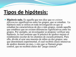 Tipos de hipótesis:
 Hipótesis nula. Es aquella que nos dice que no existen
  diferencias significativas entre los grupos, que se estudian. La
  hipótesis nula se utiliza en toda investigación en que se
  estudian las características de dos o más grupos, siendo aquella
  que establece que no existen diferencias significativas entre los
  grupos. Por ejemplo, un investigador se propone verificar una
  hipótesis, la cual sostiene que la práctica de ajedrez mejora el
  rendimiento escolar de los alumnos de escuela primaria. Para
  ello, divide al azar una muestra de niños en dos grupos: uno
  que denominará experimental, el cual recibirá clases intensivas
  de ajedrez durante un mes, y otro que se llamará grupo
  control, que no recibirá clases del "juego ciencia".
 