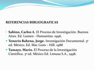 REFERENCIAS BIBLIOGRAFICAS

• Sabino, Carlos A. El Proceso de Investigación. Buenos
  Aires. Ed. Lumen - Humanitas. 1996.
 Tenorio Bahena, Jorge. Investigación Documental. 3ª
  ed. México. Ed. Mac Graw - Hill. 1988
 Tamayo, Mario. El Proceso de la Investigación
  Científica. 3ª ed. México Ed. Limusa S.A., 1998.
 