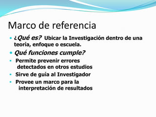 Marco de referencia
 ¿Qué   es? Ubicar la Investigación dentro de una
 teoría, enfoque o escuela.
 Qué funciones cumple?
 Permite prevenir errores
  detectados en otros estudios
 Sirve de guía al Investigador
 Provee un marco para la
   interpretación de resultados
 