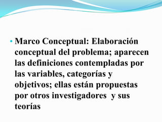 • Marco Conceptual: Elaboración
  conceptual del problema; aparecen
  las definiciones contempladas por
 las variables, categorías y
 objetivos; ellas están propuestas
 por otros investigadores y sus
 teorías
 