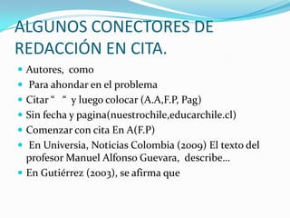 ALGUNOS CONECTORES DE
REDACCIÓN EN CITA.
 Autores, como
 Para ahondar en el problema
 Citar “ “ y luego colocar (A.A,F.P, Pag)
 Sin fecha y pagina(nuestrochile,educarchile.cl)
 Comenzar con cita En A(F.P)
 En Universia, Noticias Colombia (2009) El texto del
  profesor Manuel Alfonso Guevara, describe…
 En Gutiérrez (2003), se afirma que
 