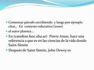  Comenzar párrafo escribiendo y luego por ejemplo
  citar… En contexto-educativo (2000)
 el autor plantea…
 En (catedras.fsoc.uba.ar) Pierre Ansar, hace una
  referencia a que es en las ciencias de la vida donde
  Saint-Simón
 Después de Saint Simón, John Dewey es
 