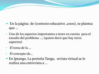  En la página de (contexto educativo ,2000), se plantea
  que …
• Uno de los aspectos importantes a tener en cuenta para el
  estudio del problema …; (quiere decir que hay otros
  aspectos)
• El tema de la …
• El concepto de…
 En Iptango, La porteña Tango, revista virtual se le
  realiza una entrevista a …
 