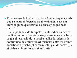  En este caso, la hipótesis nula será aquella que postula
  que no habrá diferencias en el rendimiento escolar
  entre el grupo que recibió las clases y el que no la
  recibió.
   La importancia de la hipótesis nula radica en que es
  de directa comprobación, o sea, se acepta o se rechaza
  según el resultado de la prueba realizada, además de
  contribuir a determinar las diferencias entre los grupos
 sometidos a prueba (el experimental y el de control), y
 si dichas diferencias son significativas.
 