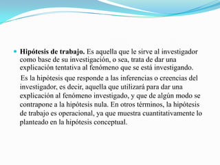  Hipótesis de trabajo. Es aquella que le sirve al investigador
  como base de su investigación, o sea, trata de dar una
  explicación tentativa al fenómeno que se está investigando.
  Es la hipótesis que responde a las inferencias o creencias del
  investigador, es decir, aquella que utilizará para dar una
  explicación al fenómeno investigado, y que de algún modo se
  contrapone a la hipótesis nula. En otros términos, la hipótesis
  de trabajo es operacional, ya que muestra cuantitativamente lo
  planteado en la hipótesis conceptual.
 