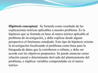 Hipótesis conceptual. Se formula como resultado de las
explicaciones teóricas aplicables a nuestro problema. Es la
hipótesis que se formula en base al marco teórico aplicable al
problema de investigación, y debe explicar desde alguna
perspectiva el fenómeno estudiado. Este tipo de hipótesis orienta
la investigación focalizando el problema como base para la
búsqueda de datos que la corroboren o refuten, y debe ser
acorde con los objetivos propuestos. Se puede enunciar como
relación causal o determinante derivada del planteamiento del
problema, e implicar variables comprendidas en el marco
teórico
 