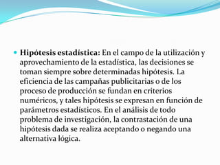  Hipótesis estadística: En el campo de la utilización y
 aprovechamiento de la estadística, las decisiones se
 toman siempre sobre determinadas hipótesis. La
 eficiencia de las campañas publicitarias o de los
 proceso de producción se fundan en criterios
 numéricos, y tales hipótesis se expresan en función de
 parámetros estadísticos. En el análisis de todo
 problema de investigación, la contrastación de una
 hipótesis dada se realiza aceptando o negando una
 alternativa lógica.
 