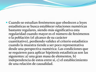  Cuando se estudian fenómenos que obedecen a leyes
 estadísticas se busca establecer relaciones numéricas
 bastante regulares, siendo más significativa esta
 regularidad cuando mayor es el número de fenómenos
 o la población (el alcance de su carácter
 cuantitativo), perdiendo validez el criterio estadístico
 cuando la muestra tiende a ser poco representativa
 desde una perspectiva numérica: Las condiciones que
 se requieren para aplicar hipótesis estadísticas son las
 siguientes: a) una gran masa de elementos, b)
 independencia de estos entre sí, c) el establecimiento
 de una relación de causalidad.
 