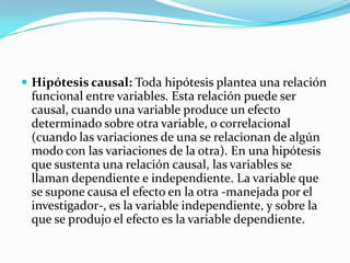  Hipótesis causal: Toda hipótesis plantea una relación
 funcional entre variables. Esta relación puede ser
 causal, cuando una variable produce un efecto
 determinado sobre otra variable, o correlacional
 (cuando las variaciones de una se relacionan de algún
 modo con las variaciones de la otra). En una hipótesis
 que sustenta una relación causal, las variables se
 llaman dependiente e independiente. La variable que
 se supone causa el efecto en la otra -manejada por el
 investigador-, es la variable independiente, y sobre la
 que se produjo el efecto es la variable dependiente.
 