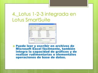 4._Lotus 1-2-3 integrada en
Lotus SmartSuite




   Puede leer y escribir en archivos de
    Microsoft Excel fácilmente, también
    integra la capacidad de gráficos y de
    realizar rudimentarias o elementales
    operaciones de base de datos.
 