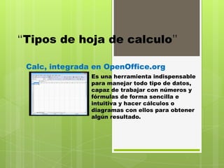 “Tipos de hoja de calculo”

 Calc, integrada en OpenOffice.org
                Es una herramienta indispensable
                para manejar todo tipo de datos,
                capaz de trabajar con números y
                fórmulas de forma sencilla e
                intuitiva y hacer cálculos o
                diagramas con ellos para obtener
                algún resultado.
 
