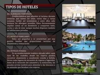 TIPOS DE HOTELES
06) ALBERGUES TURÍSTICOS:
Establecimientos que atienden al turismo durante
estancias que suelen ser entre varios días y varias
semanas. Suelen ser económicos y entre ellos cabe
destacar los albergues juveniles. Estos frecuentemente
alquilan camas en un dormitorio y comparten baño,
cocina y sala de estar aunque muchos disponen también
de habitaciones privadas.
07) HOTELES FAMILIARES:
Estos son pequeños y se caracterizan por una
gestión familiar que proporcionan servicios de
alojamiento y restauración.
08) HOTELES POSADA:
Es un establecimiento hotelero ubicado sobre rutas
lejos de las ciudades, donde los viajeros pueden
encontrar alojamiento y usualmente comida y bebida.
Sirven como lugares de encuentro de viajeros y lugareños.
Antes de la invención del automóvil y la motocicleta, las
posadas servían también para alimentar y dar descanso a
los animales que llevaban a los viajeros.
 