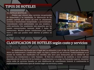 TIPOS DE HOTELES
15) HOTELES BOUTIQUE:
Hoteles que ofrecen unos servicios excepcionales
de alojamiento y de instalación. Se diferencian de las
grandes cadenas por ofrecer un nivel de alojamiento,
servicios e instalaciones excepcionales y personalizados.
Generalmente están ambientados con una temática o
estilo particular. Son usualmente más pequeños que los
hoteles convencionales, teniendo desde 3 hasta 30
habitaciones. Muchos poseen instalaciones para cenas,
bares y salas que pueden estar abiertos al público en
general.
CLASIFICACION DE HOTELES según costo y servicios
Ya clasificamos los hoteles por el lugar que se encuentra y por el tipo de cliente que lo frecuenta,
ahora nos dedicaremos a clasificarlos según sus lujos y calidad de sus servicios. Tradicionalmente en el
mundo los hoteles son clasificados con estrellas esto sirve para destacarlos por la calidad de sus
servicios, sus instalaciones y valor humano. Si bien los estándares de medición a veces cambian
dependiendo de la ubicación de los hoteles y organizaciones a su cargo, los huéspedes esperan encontrar
cierto estilo de servicios basados en una clasificación de conocimiento General. A continuación le
explicaremos los diferentes tipos de hoteles según sus servicios y costos:
 