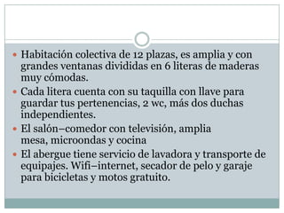  Habitación colectiva de 12 plazas, es amplia y con
  grandes ventanas divididas en 6 literas de maderas
  muy cómodas.
 Cada litera cuenta con su taquilla con llave para
  guardar tus pertenencias, 2 wc, más dos duchas
  independientes.
 El salón–comedor con televisión, amplia
  mesa, microondas y cocina
 El abergue tiene servicio de lavadora y transporte de
  equipajes. Wifi–internet, secador de pelo y garaje
  para bicicletas y motos gratuito.
 