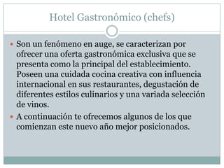 Hotel Gastronómico (chefs)

 Son un fenómeno en auge, se caracterizan por
  ofrecer una oferta gastronómica exclusiva que se
  presenta como la principal del establecimiento.
  Poseen una cuidada cocina creativa con influencia
  internacional en sus restaurantes, degustación de
  diferentes estilos culinarios y una variada selección
  de vinos.
 A continuación te ofrecemos algunos de los que
  comienzan este nuevo año mejor posicionados.
 