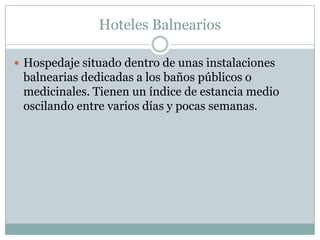 Hoteles Balnearios

 Hospedaje situado dentro de unas instalaciones
 balnearias dedicadas a los baños públicos o
 medicinales. Tienen un índice de estancia medio
 oscilando entre varios días y pocas semanas.
 