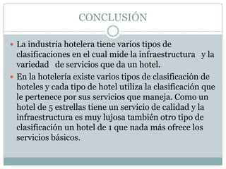 CONCLUSIÓN

 La industria hotelera tiene varios tipos de
  clasificaciones en el cual mide la infraestructura y la
  variedad de servicios que da un hotel.
 En la hotelería existe varios tipos de clasificación de
  hoteles y cada tipo de hotel utiliza la clasificación que
  le pertenece por sus servicios que maneja. Como un
  hotel de 5 estrellas tiene un servicio de calidad y la
  infraestructura es muy lujosa también otro tipo de
  clasificación un hotel de 1 que nada más ofrece los
  servicios básicos.
 