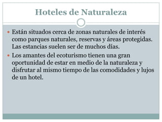 Hoteles de Naturaleza

 Están situados cerca de zonas naturales de interés
  como parques naturales, reservas y áreas protegidas.
  Las estancias suelen ser de muchos días.
 Los amantes del ecoturismo tienen una gran
  oportunidad de estar en medio de la naturaleza y
  disfrutar al mismo tiempo de las comodidades y lujos
  de un hotel.
 
