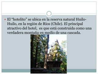  El “hotelito” se ubica en la reserva natural Huilo-
 Huilo, en la región de Ríos (Chile). El principal
 atractivo del hotel, es que está construida como una
 verdadera montaña en medio de una cascada.
 